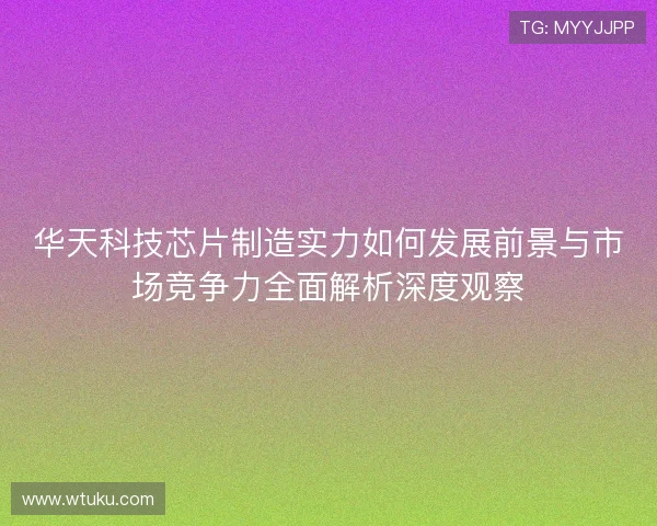 华天科技芯片制造实力如何发展前景与市场竞争力全面解析深度观察 华天科技芯片制造实力如何发展前景与市场竞争力全面解析深度观察